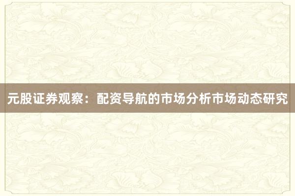 元股证券观察：配资导航的市场分析市场动态研究