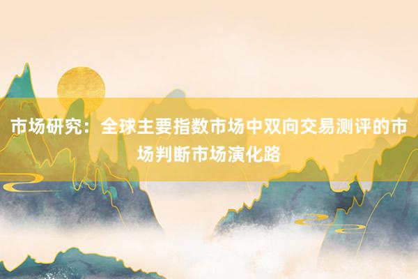 市场研究：全球主要指数市场中双向交易测评的市场判断市场演化路
