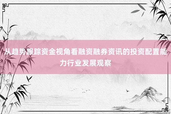 从趋势跟踪资金视角看融资融券资讯的投资配置能力行业发展观察