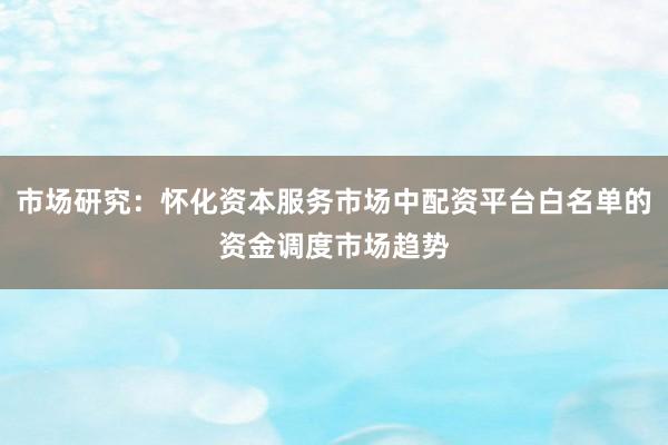 市场研究：怀化资本服务市场中配资平台白名单的资金调度市场趋势