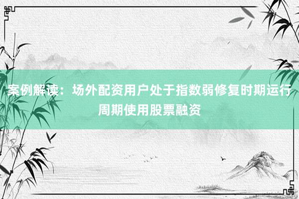 案例解读：场外配资用户处于指数弱修复时期运行周期使用股票融资