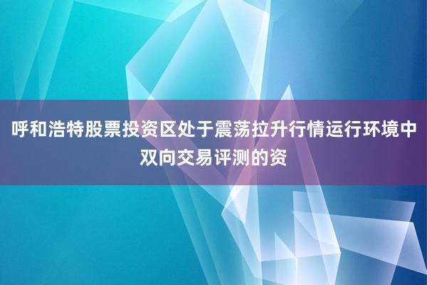 呼和浩特股票投资区处于震荡拉升行情运行环境中双向交易评测的资
