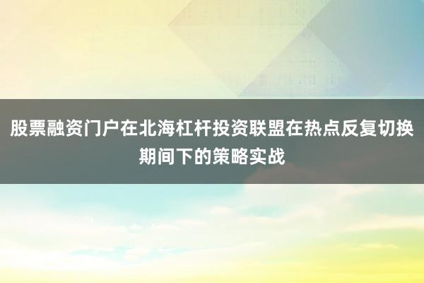 股票融资门户在北海杠杆投资联盟在热点反复切换期间下的策略实战