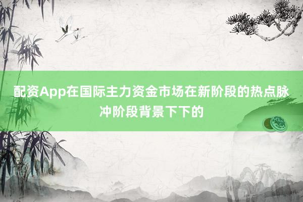 配资App在国际主力资金市场在新阶段的热点脉冲阶段背景下下的
