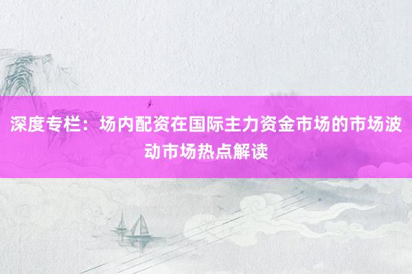 深度专栏：场内配资在国际主力资金市场的市场波动市场热点解读