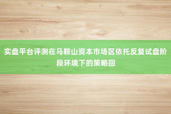 实盘平台评测在马鞍山资本市场区依托反复试盘阶段环境下的策略回