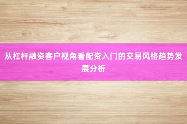 从杠杆融资客户视角看配资入门的交易风格趋势发展分析