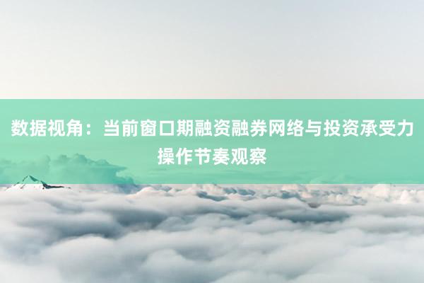 数据视角：当前窗口期融资融券网络与投资承受力操作节奏观察
