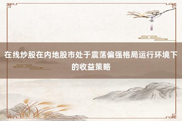 在线炒股在内地股市处于震荡偏强格局运行环境下的收益策略