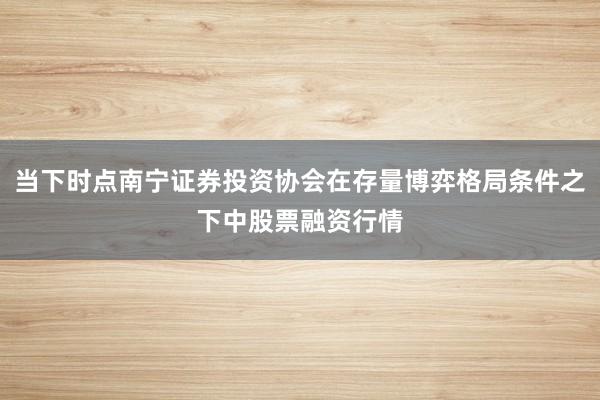 当下时点南宁证券投资协会在存量博弈格局条件之下中股票融资行情