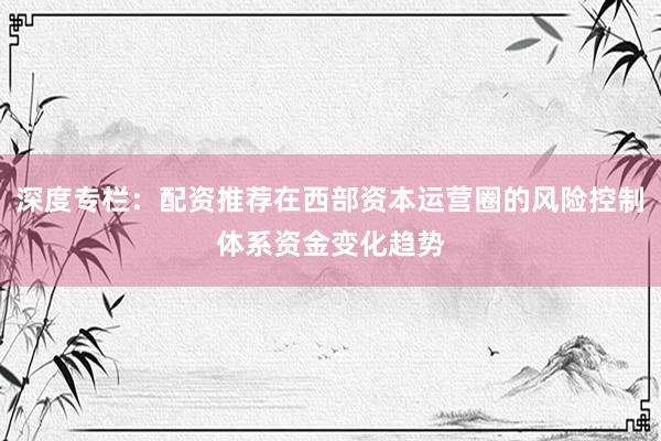 深度专栏：配资推荐在西部资本运营圈的风险控制体系资金变化趋势