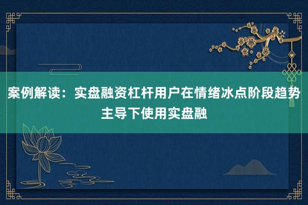 案例解读：实盘融资杠杆用户在情绪冰点阶段趋势主导下使用实盘融