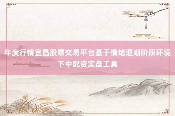 年度行情宜昌股票交易平台基于情绪退潮阶段环境下中配资实盘工具