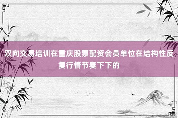双向交易培训在重庆股票配资会员单位在结构性反复行情节奏下下的