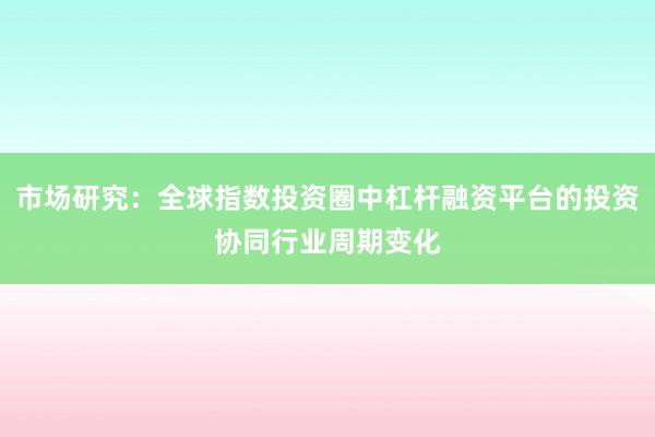 市场研究：全球指数投资圈中杠杆融资平台的投资协同行业周期变化