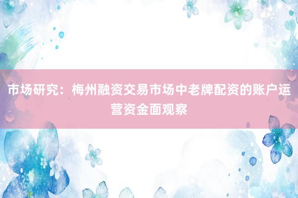 市场研究：梅州融资交易市场中老牌配资的账户运营资金面观察