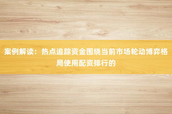 案例解读：热点追踪资金围绕当前市场轮动博弈格局使用配资排行的