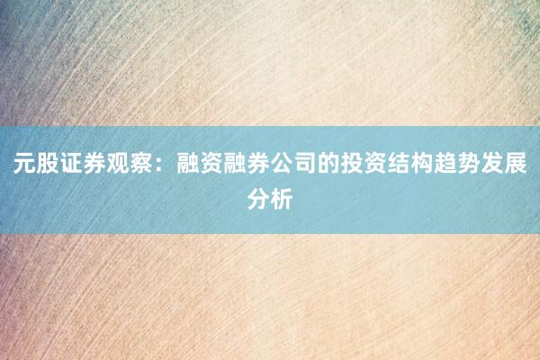 元股证券观察：融资融券公司的投资结构趋势发展分析