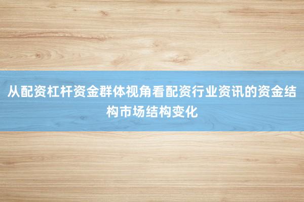 从配资杠杆资金群体视角看配资行业资讯的资金结构市场结构变化