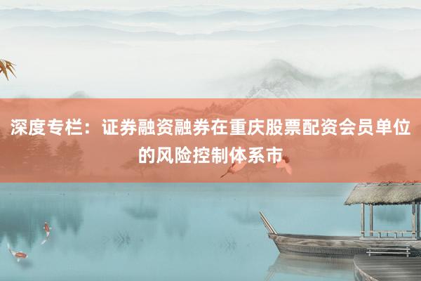 深度专栏：证券融资融券在重庆股票配资会员单位的风险控制体系市