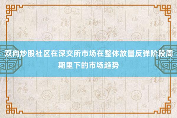 双向炒股社区在深交所市场在整体放量反弹阶段周期里下的市场趋势