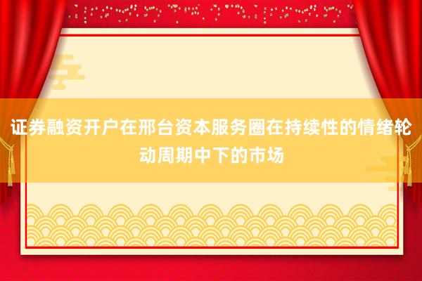 证券融资开户在邢台资本服务圈在持续性的情绪轮动周期中下的市场