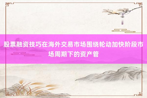 股票融资技巧在海外交易市场围绕轮动加快阶段市场周期下的资产管