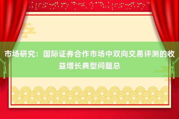 市场研究：国际证券合作市场中双向交易评测的收益增长典型问题总