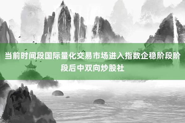 当前时间段国际量化交易市场进入指数企稳阶段阶段后中双向炒股社