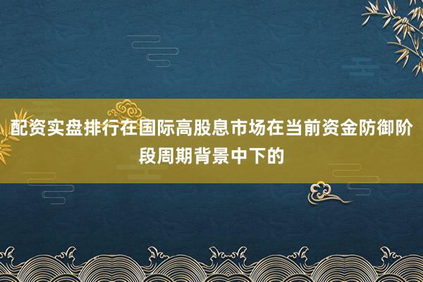 配资实盘排行在国际高股息市场在当前资金防御阶段周期背景中下的