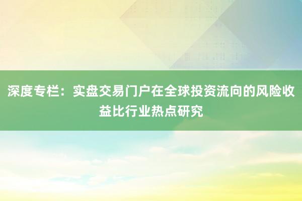 深度专栏：实盘交易门户在全球投资流向的风险收益比行业热点研究