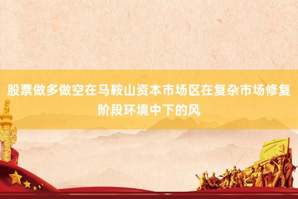 股票做多做空在马鞍山资本市场区在复杂市场修复阶段环境中下的风