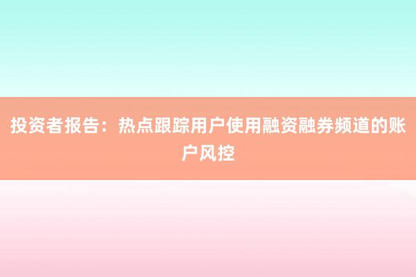 投资者报告：热点跟踪用户使用融资融券频道的账户风控