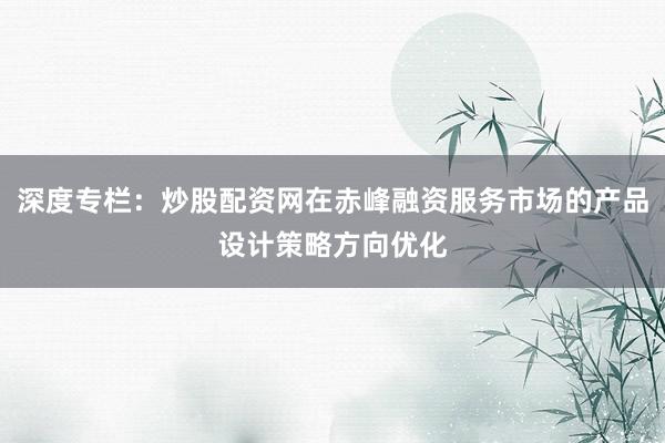 深度专栏：炒股配资网在赤峰融资服务市场的产品设计策略方向优化