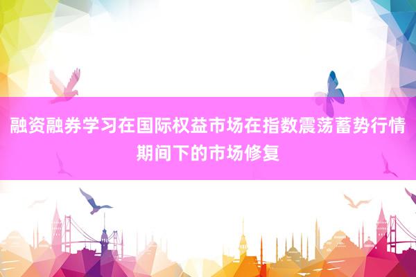 融资融券学习在国际权益市场在指数震荡蓄势行情期间下的市场修复