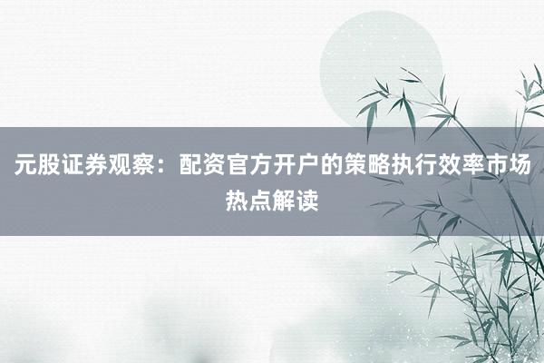 元股证券观察：配资官方开户的策略执行效率市场热点解读