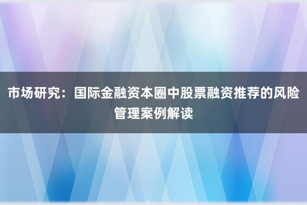 市场研究：国际金融资本圈中股票融资推荐的风险管理案例解读