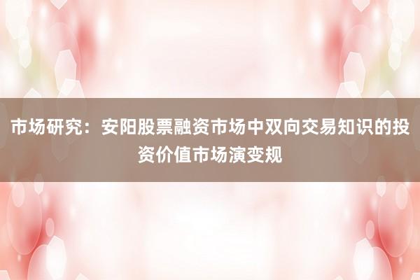 市场研究：安阳股票融资市场中双向交易知识的投资价值市场演变规