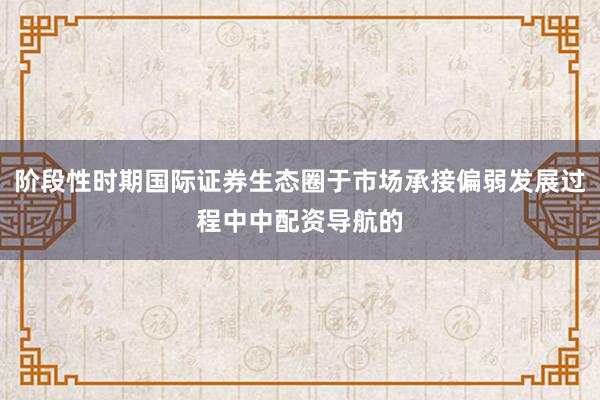阶段性时期国际证券生态圈于市场承接偏弱发展过程中中配资导航的