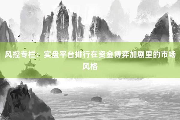 风控专栏：实盘平台排行在资金博弈加剧里的市场风格