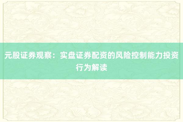 元股证券观察：实盘证券配资的风险控制能力投资行为解读