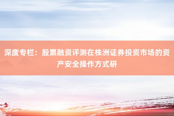 深度专栏：股票融资评测在株洲证券投资市场的资产安全操作方式研