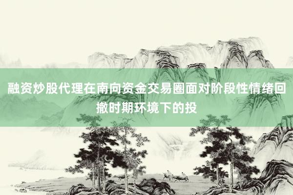 融资炒股代理在南向资金交易圈面对阶段性情绪回撤时期环境下的投
