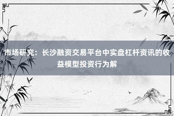 市场研究：长沙融资交易平台中实盘杠杆资讯的收益模型投资行为解