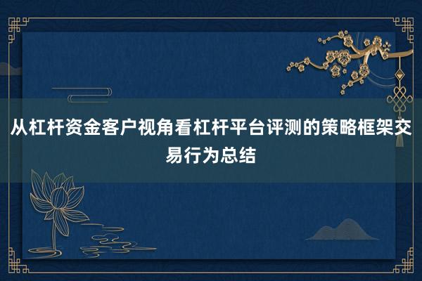 从杠杆资金客户视角看杠杆平台评测的策略框架交易行为总结