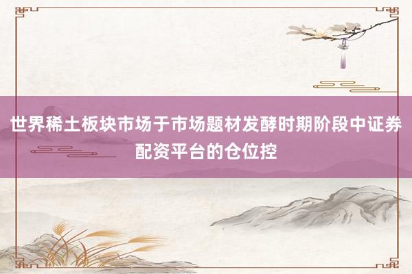 世界稀土板块市场于市场题材发酵时期阶段中证券配资平台的仓位控