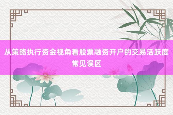 从策略执行资金视角看股票融资开户的交易活跃度常见误区