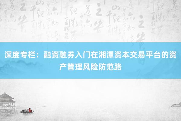 深度专栏：融资融券入门在湘潭资本交易平台的资产管理风险防范路