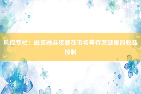 风控专栏：融资融券资源在市场等待突破里的收益控制