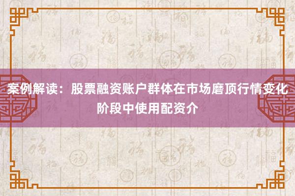 案例解读：股票融资账户群体在市场磨顶行情变化阶段中使用配资介
